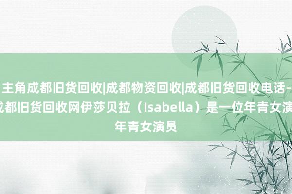 主角成都旧货回收|成都物资回收|成都旧货回收电话--成都旧货回收网伊莎贝拉(Isabella)是一位年青女演员