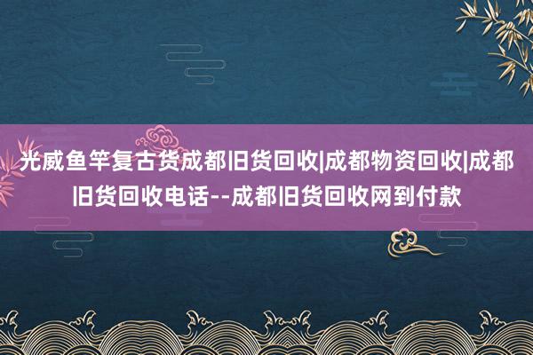 光威鱼竿复古货成都旧货回收|成都物资回收|成都旧货回收电话--成都旧货回收网到付款