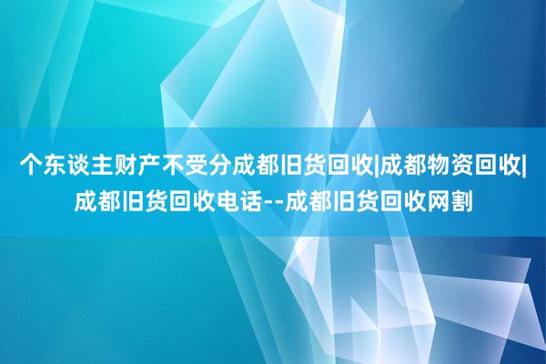 个东谈主财产不受分成都旧货回收|成都物资回收|成都旧货回收电话--成都旧货回收网割