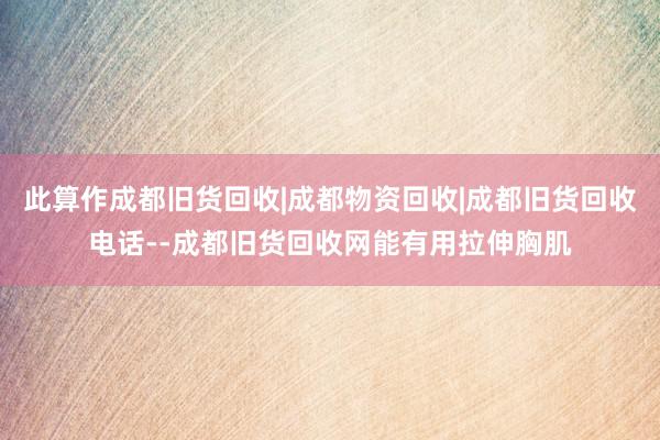 此算作成都旧货回收|成都物资回收|成都旧货回收电话--成都旧货回收网能有用拉伸胸肌