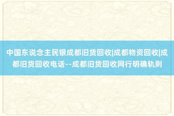 中国东说念主民银成都旧货回收|成都物资回收|成都旧货回收电话--成都旧货回收网行明确轨则