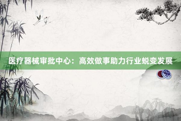 医疗器械审批中心：高效做事助力行业蜕变发展
