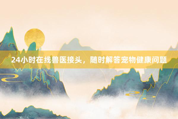 24小时在线兽医接头，随时解答宠物健康问题